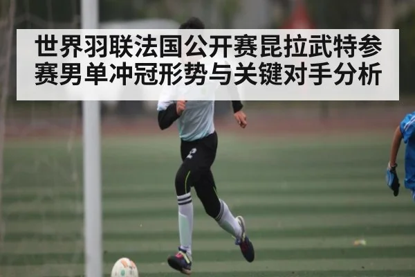 世界羽联法国公开赛昆拉武特参赛男单冲冠形势与关键对手分析