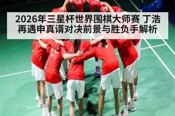 2026年三星杯世界围棋大师赛 丁浩再遇申真谞对决前景与胜负手解析
