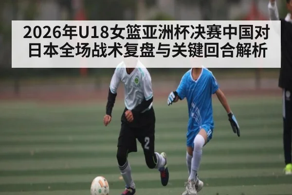 2026年U18女篮亚洲杯决赛中国对日本全场战术复盘与关键回合解析