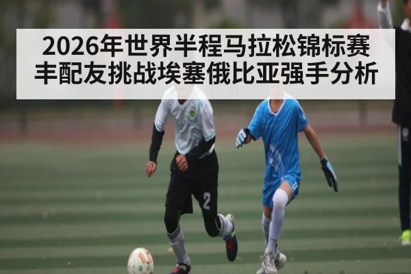 2026年世界半程马拉松锦标赛丰配友挑战埃塞俄比亚强手分析